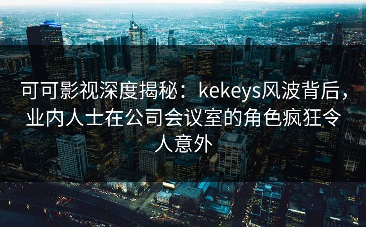 可可影视深度揭秘：kekeys风波背后，业内人士在公司会议室的角色疯狂令人意外