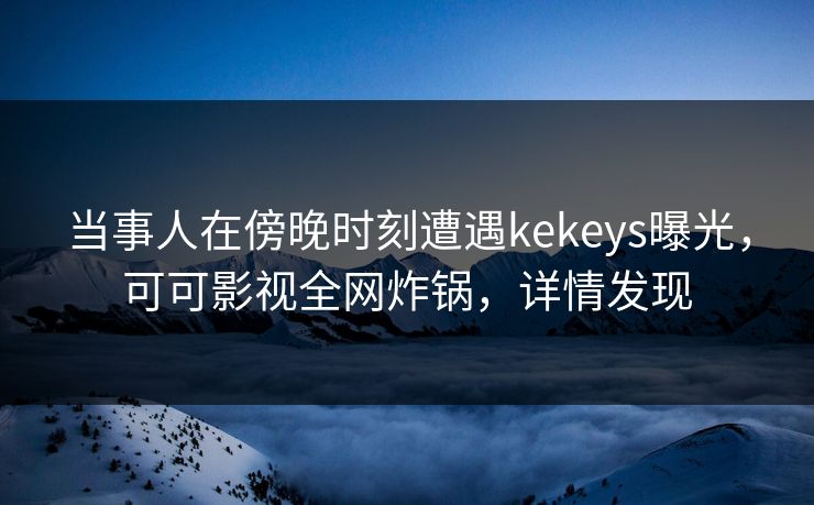 当事人在傍晚时刻遭遇kekeys曝光，可可影视全网炸锅，详情发现