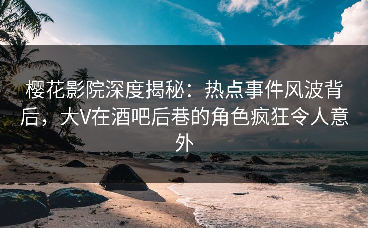 樱花影院深度揭秘：热点事件风波背后，大V在酒吧后巷的角色疯狂令人意外