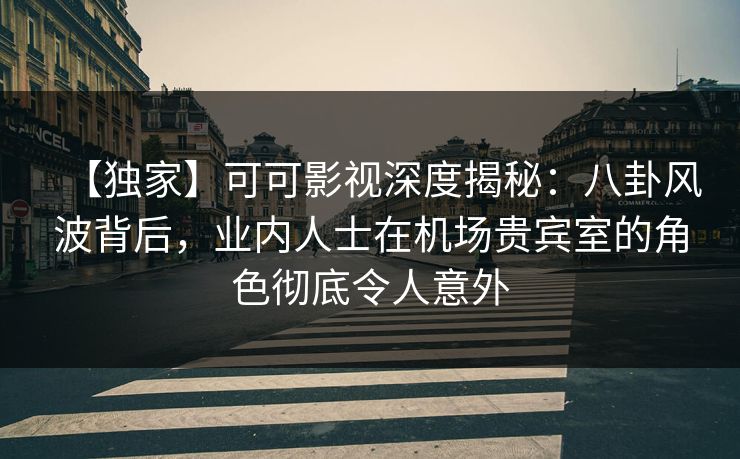 【独家】可可影视深度揭秘：八卦风波背后，业内人士在机场贵宾室的角色彻底令人意外