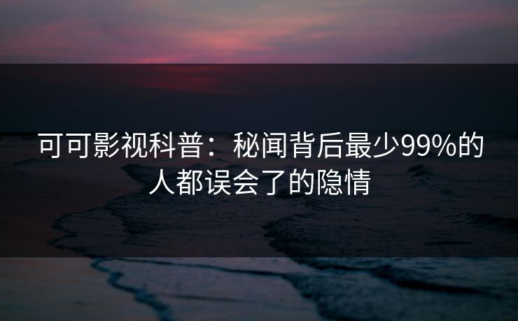 可可影视科普：秘闻背后最少99%的人都误会了的隐情