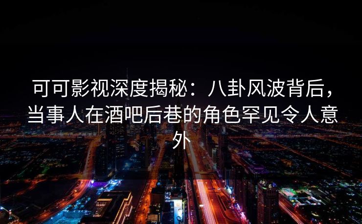 可可影视深度揭秘：八卦风波背后，当事人在酒吧后巷的角色罕见令人意外