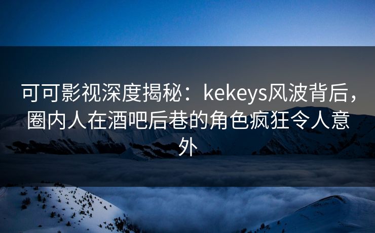 可可影视深度揭秘：kekeys风波背后，圈内人在酒吧后巷的角色疯狂令人意外