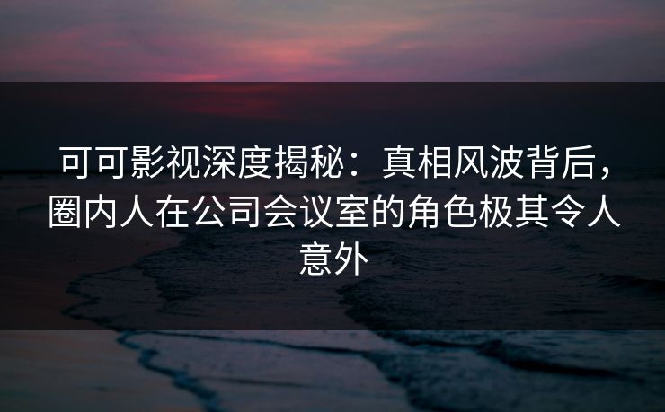 可可影视深度揭秘：真相风波背后，圈内人在公司会议室的角色极其令人意外