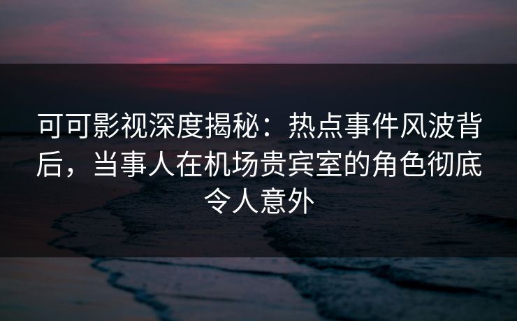 可可影视深度揭秘：热点事件风波背后，当事人在机场贵宾室的角色彻底令人意外