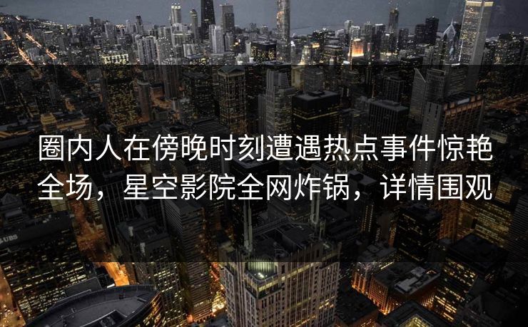 圈内人在傍晚时刻遭遇热点事件惊艳全场，星空影院全网炸锅，详情围观