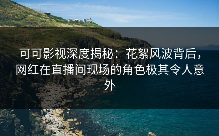 可可影视深度揭秘：花絮风波背后，网红在直播间现场的角色极其令人意外