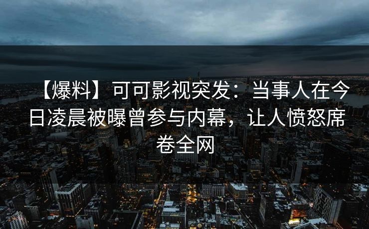 【爆料】可可影视突发：当事人在今日凌晨被曝曾参与内幕，让人愤怒席卷全网