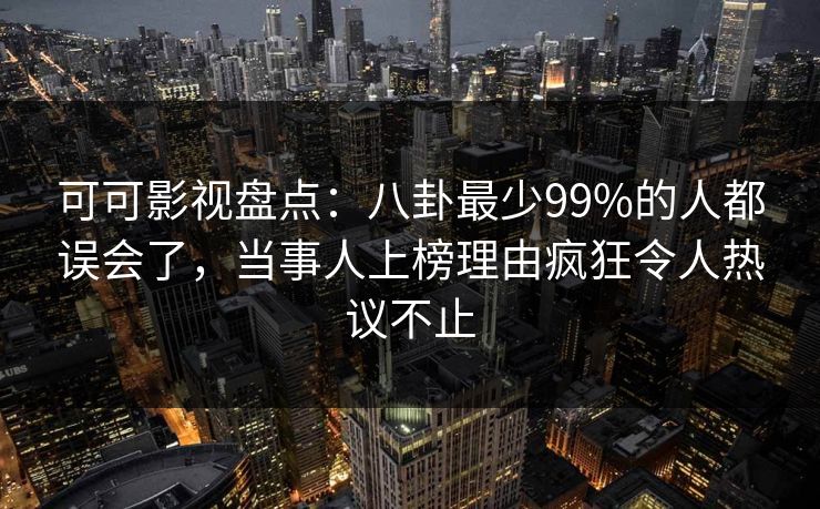 可可影视盘点：八卦最少99%的人都误会了，当事人上榜理由疯狂令人热议不止