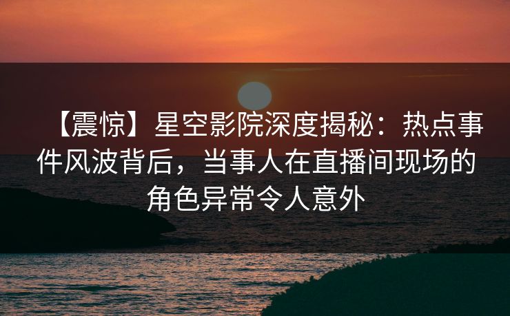 【震惊】星空影院深度揭秘：热点事件风波背后，当事人在直播间现场的角色异常令人意外