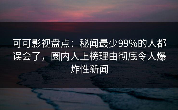 可可影视盘点：秘闻最少99%的人都误会了，圈内人上榜理由彻底令人爆炸性新闻