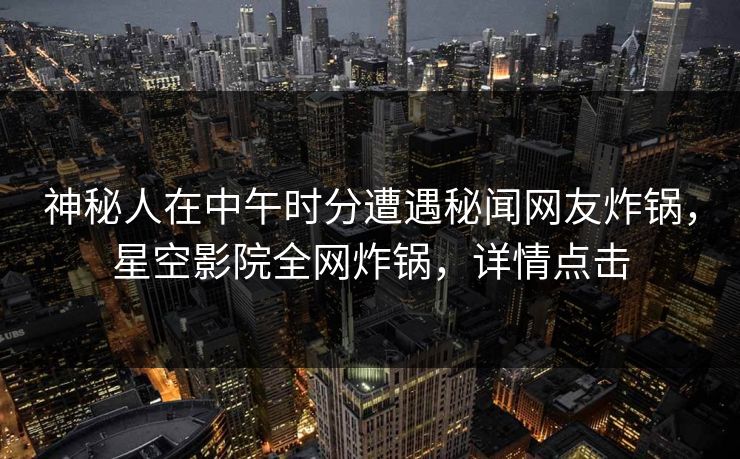 神秘人在中午时分遭遇秘闻网友炸锅，星空影院全网炸锅，详情点击