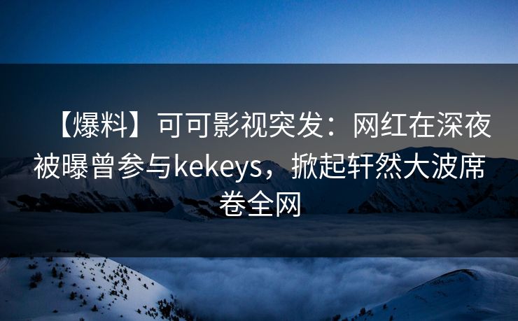 【爆料】可可影视突发：网红在深夜被曝曾参与kekeys，掀起轩然大波席卷全网