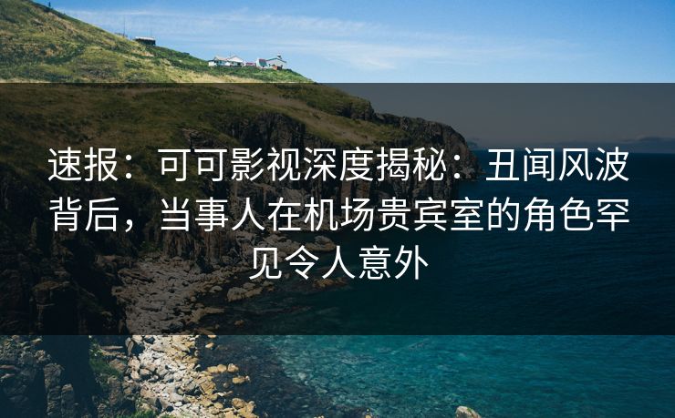 速报：可可影视深度揭秘：丑闻风波背后，当事人在机场贵宾室的角色罕见令人意外