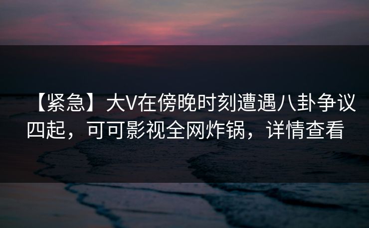 【紧急】大V在傍晚时刻遭遇八卦争议四起，可可影视全网炸锅，详情查看