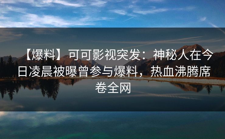 【爆料】可可影视突发：神秘人在今日凌晨被曝曾参与爆料，热血沸腾席卷全网