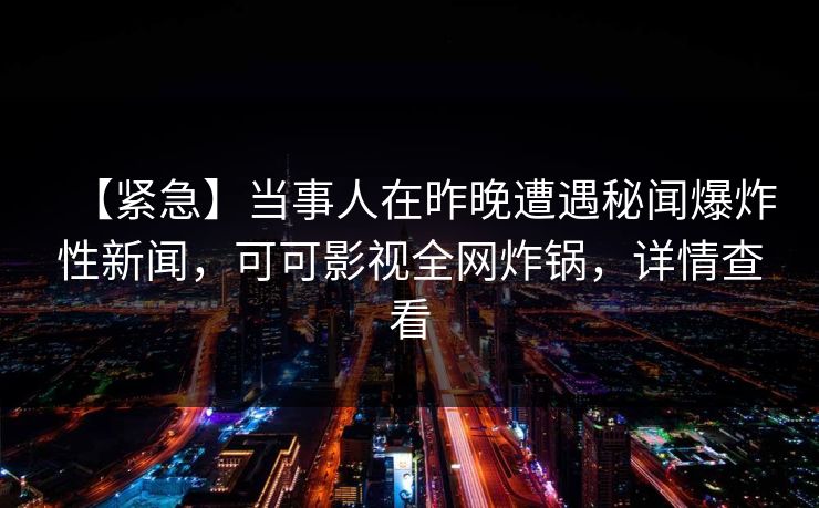 【紧急】当事人在昨晚遭遇秘闻爆炸性新闻,可可影视全网炸锅,详情查看 【紧急】当事人在昨晚遭遇秘闻爆炸性新闻,可可影视全网炸锅,详情查看