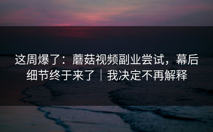 这周爆了：蘑菇视频副业尝试，幕后细节终于来了｜我决定不再解释