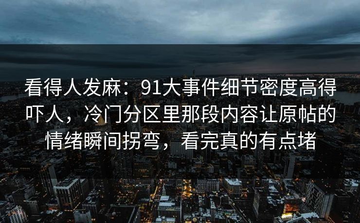 看得人发麻：91大事件细节密度高得吓人，冷门分区里那段内容让原帖的情绪瞬间拐弯，看完真的有点堵