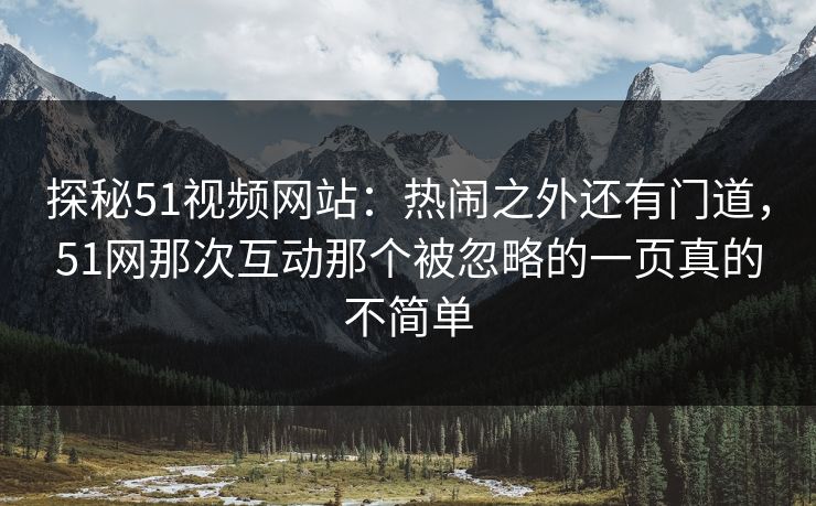 探秘51视频网站：热闹之外还有门道，51网那次互动那个被忽略的一页真的不简单
