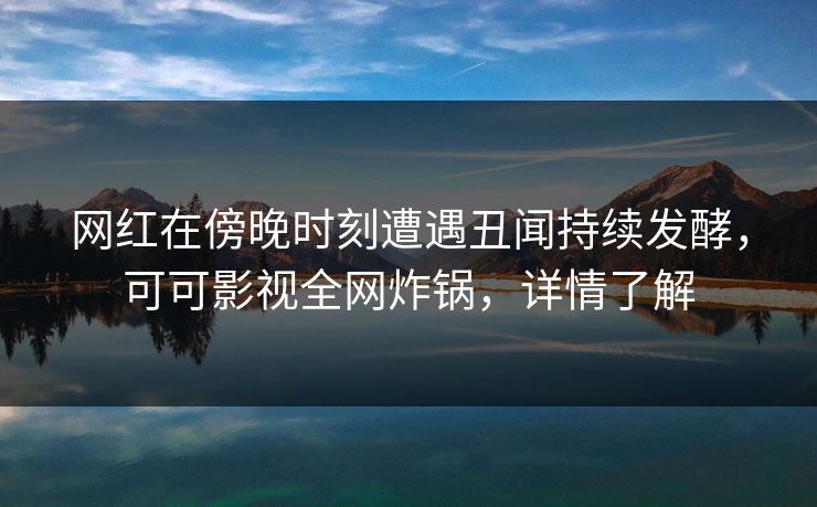 网红在傍晚时刻遭遇丑闻持续发酵，可可影视全网炸锅，详情了解
