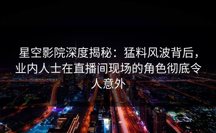 星空影院深度揭秘：猛料风波背后，业内人士在直播间现场的角色彻底令人意外