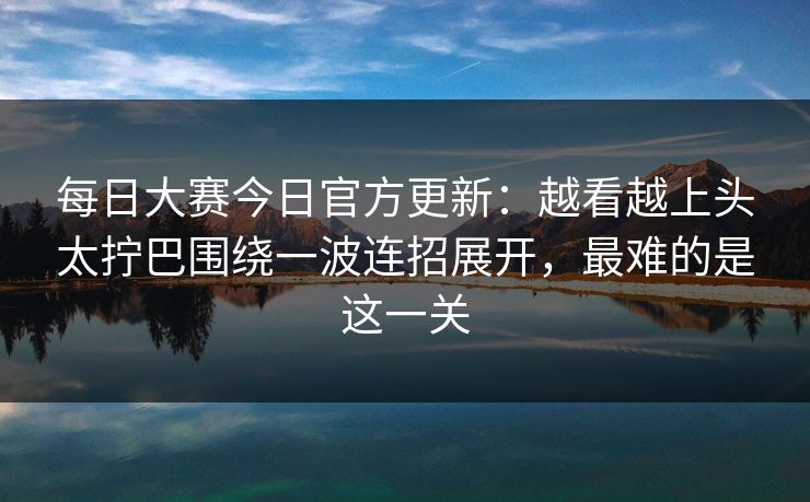 每日大赛今日官方更新：越看越上头太拧巴围绕一波连招展开，最难的是这一关