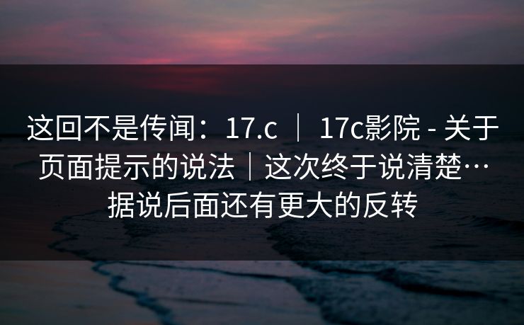 这回不是传闻:17.c | 17c影院 - 关于页面提示的说法|这次终于说清楚…据说后面还有更大的反转