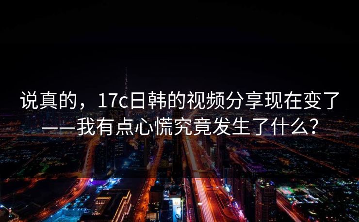 说真的，17c日韩的视频分享现在变了——我有点心慌究竟发生了什么？