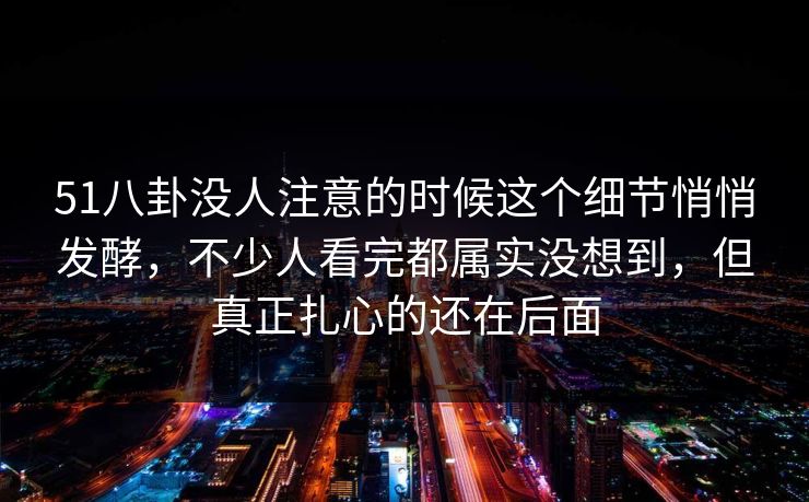 51八卦没人注意的时候这个细节悄悄发酵，不少人看完都属实没想到，但真正扎心的还在后面